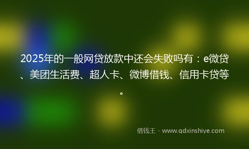 2025年的一般网贷放款中还会失败吗有：e微贷、美团生活费、超人卡、微博借钱、信用卡贷等。