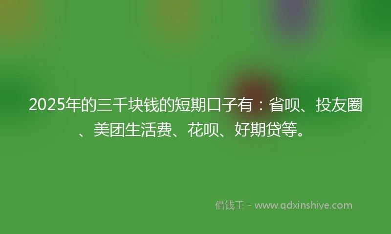 2025年的三千块钱的短期口子有：省呗、投友圈、美团生活费、花呗、好期贷等。
