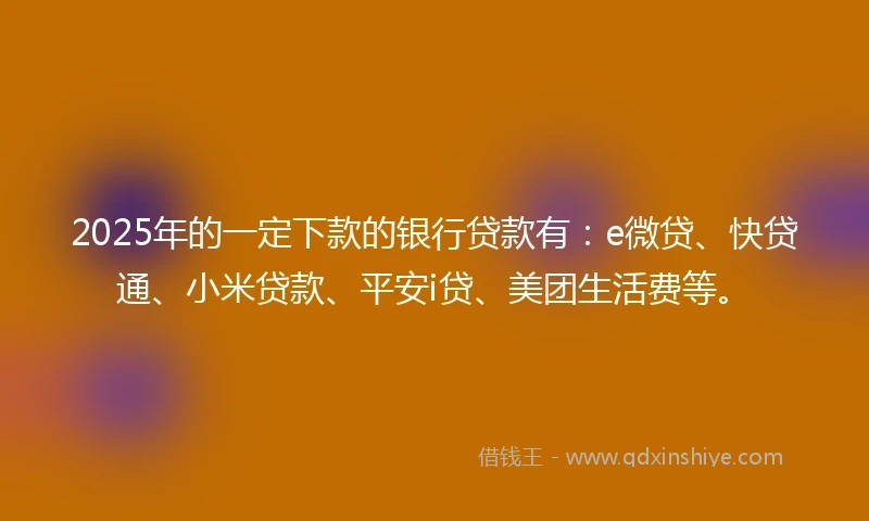2025年的一定下款的银行贷款有：e微贷、快贷通、小米贷款、平安i贷、美团生活费等。