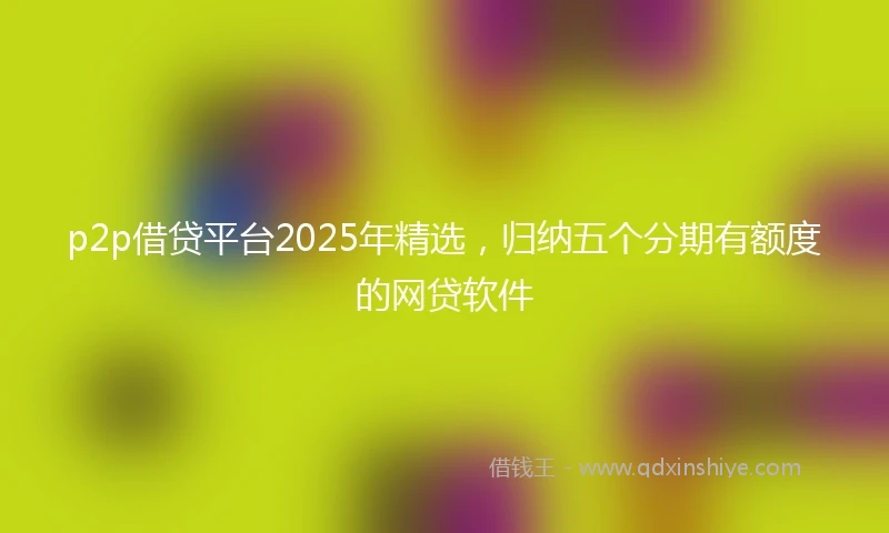 p2p借贷平台2025年精选，归纳五个分期有额度的网贷软件