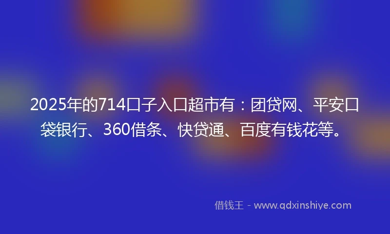 2025年的714口子入口超市有：团贷网、平安口袋银行、360借条、快贷通、百度有钱花等。