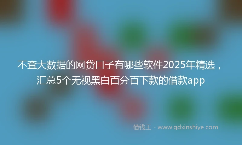 不查大数据的网贷口子有哪些软件2025年精选，汇总5个无视黑白百分百下款的借款app