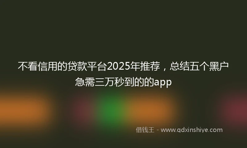 不看信用的贷款平台2025年推荐，总结五个黑户急需三万秒到的的app