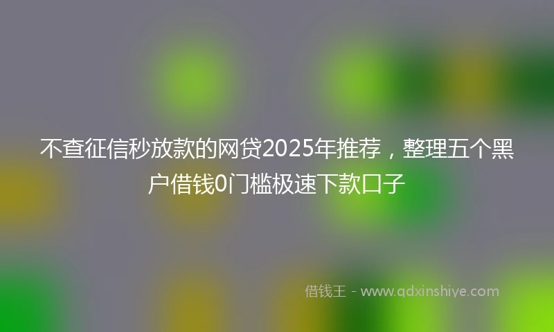 不查征信秒放款的网贷2025年推荐，整理五个黑户借钱0门槛极速下款口子