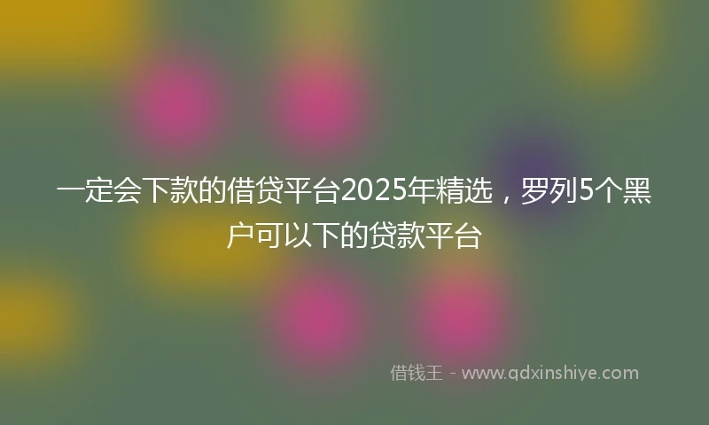 一定会下款的借贷平台2025年精选，罗列5个黑户可以下的贷款平台