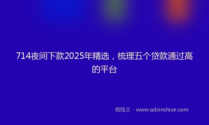 714夜间下款2025年精选，梳理五个贷款通过高的平台
