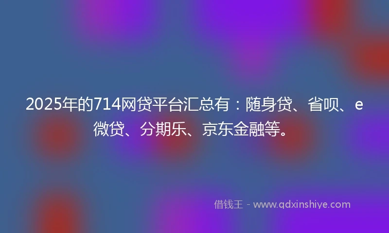 2025年的714网贷平台汇总有:随身贷、省呗、e微贷、分期乐、京东金融等。