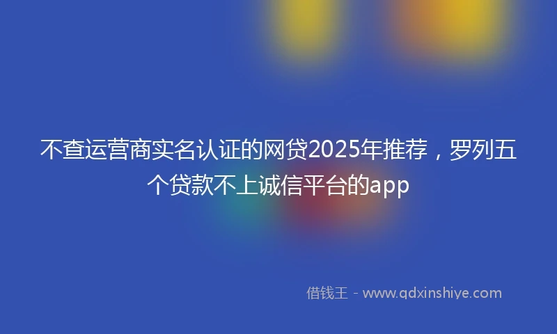 不查运营商实名认证的网贷2025年推荐，罗列五个贷款不上诚信平台的app
