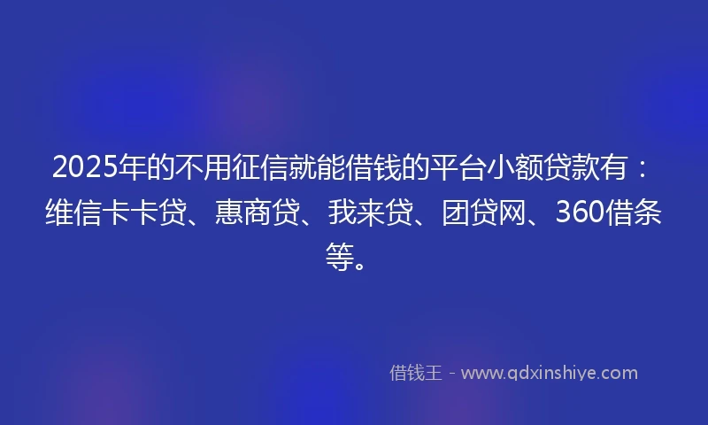 2025年的不用征信就能借钱的平台小额贷款有：维信卡卡贷、惠商贷、我来贷、团贷网、360借条等。