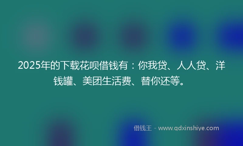2025年的下载花呗借钱有：你我贷、人人贷、洋钱罐、美团生活费、替你还等。