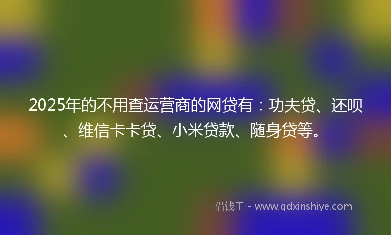 2025年的不用查运营商的网贷有：功夫贷、还呗、维信卡卡贷、小米贷款、随身贷等。