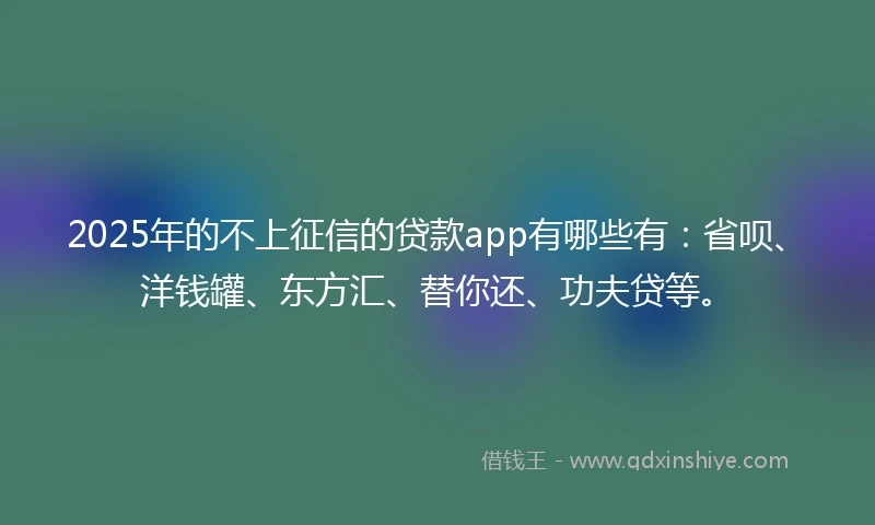 2025年的不上征信的贷款app有哪些有：省呗、洋钱罐、东方汇、替你还、功夫贷等。