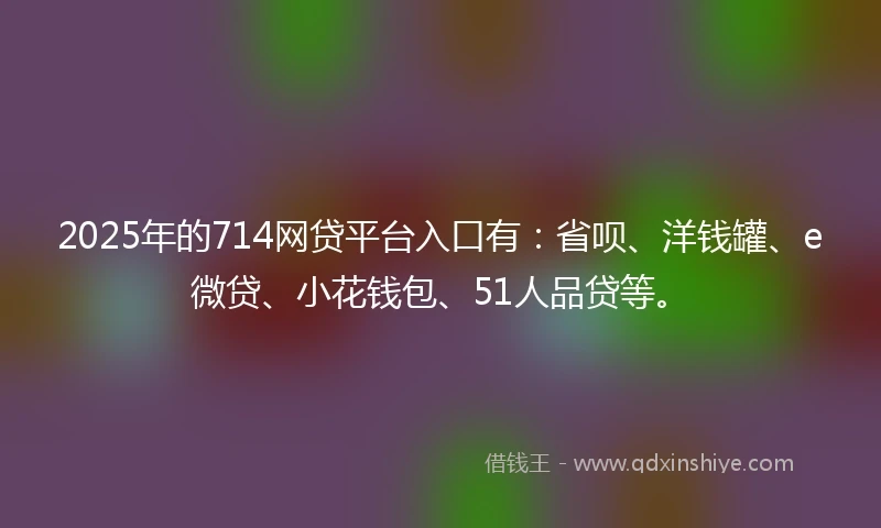 2025年的714网贷平台入口有：省呗、洋钱罐、e微贷、小花钱包、51人品贷等。