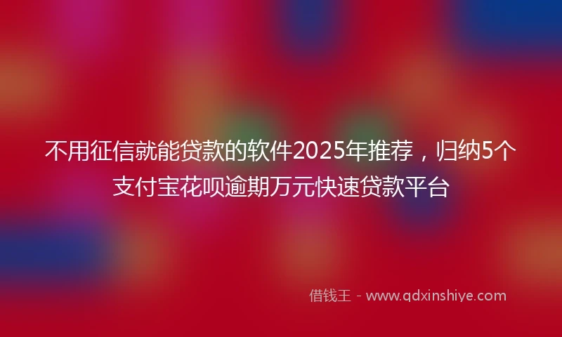 不用征信就能贷款的软件2025年推荐，归纳5个支付宝花呗逾期万元快速贷款平台
