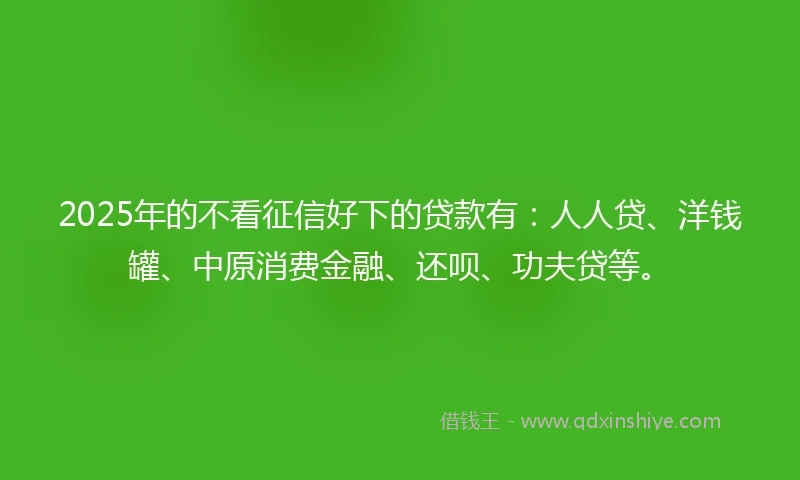 2025年的不看征信好下的贷款有：人人贷、洋钱罐、中原消费金融、还呗、功夫贷等。