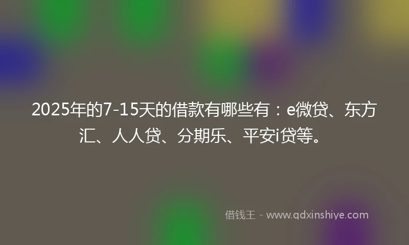 2025年的7-15天的借款有哪些有：e微贷、东方汇、人人贷、分期乐、平安i贷等。