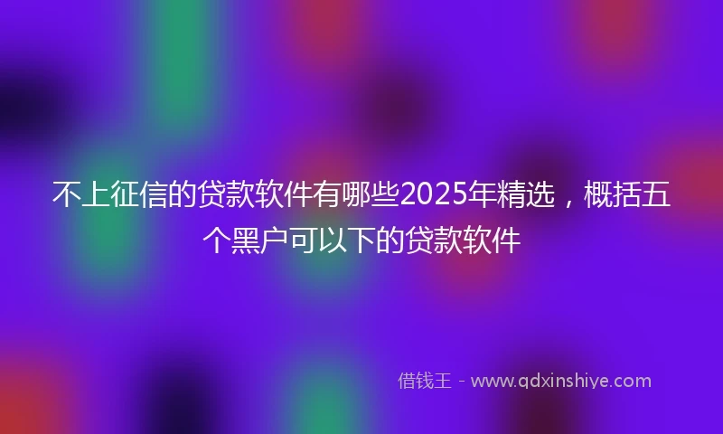 不上征信的贷款软件有哪些2025年精选，概括五个黑户可以下的贷款软件