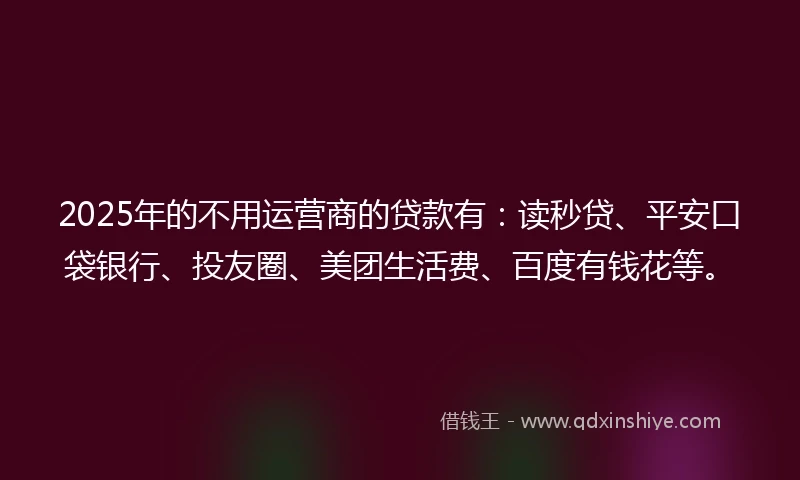 2025年的不用运营商的贷款有：读秒贷、平安口袋银行、投友圈、美团生活费、百度有钱花等。