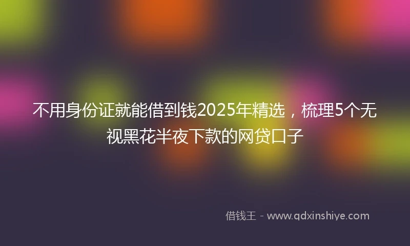 不用身份证就能借到钱2025年精选，梳理5个无视黑花半夜下款的网贷口子