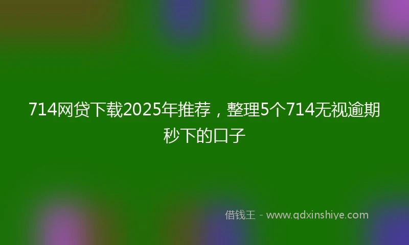 714网贷下载2025年推荐，整理5个714无视逾期秒下的口子
