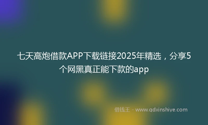 七天高炮借款APP下载链接2025年精选，分享5个网黑真正能下款的app