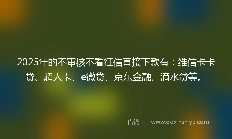 2025年的不审核不看征信直接下款有：维信卡卡贷、超人卡、e微贷、京东金融、滴水贷等。