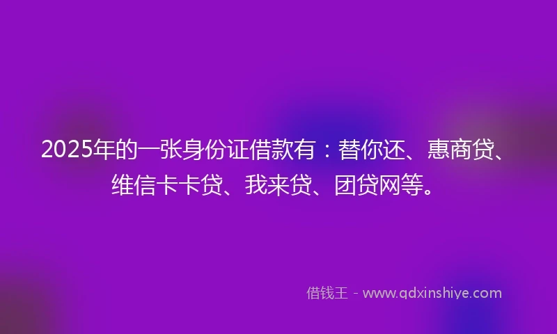 2025年的一张身份证借款有：替你还、惠商贷、维信卡卡贷、我来贷、团贷网等。