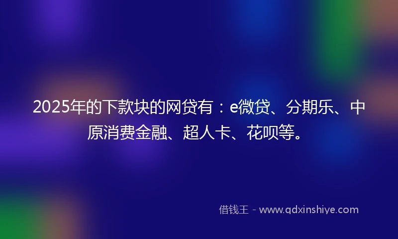 2025年的下款块的网贷有：e微贷、分期乐、中原消费金融、超人卡、花呗等。