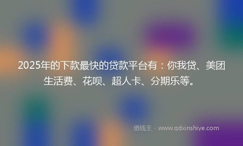 2025年的下款最快的贷款平台有：你我贷、美团生活费、花呗、超人卡、分期乐等。