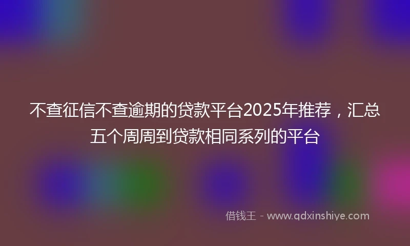 不查征信不查逾期的贷款平台2025年推荐，汇总五个周周到贷款相同系列的平台