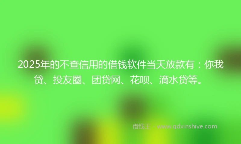 2025年的不查信用的借钱软件当天放款有:你我贷、投友圈、团贷网、花呗、滴水贷等。