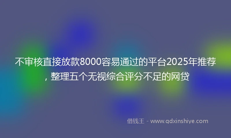 不审核直接放款8000容易通过的平台2025年推荐，整理五个无视综合评分不足的网贷