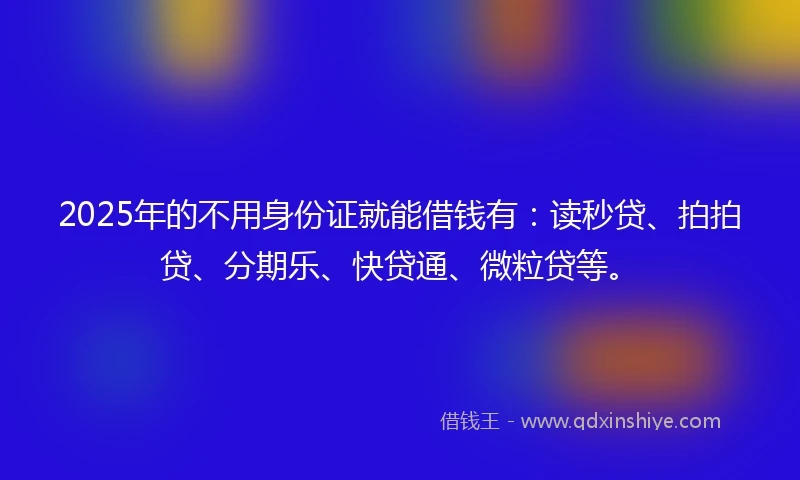 2025年的不用身份证就能借钱有：读秒贷、拍拍贷、分期乐、快贷通、微粒贷等。