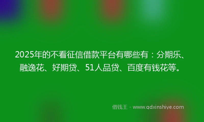 2025年的不看征信借款平台有哪些有：分期乐、融逸花、好期贷、51人品贷、百度有钱花等。