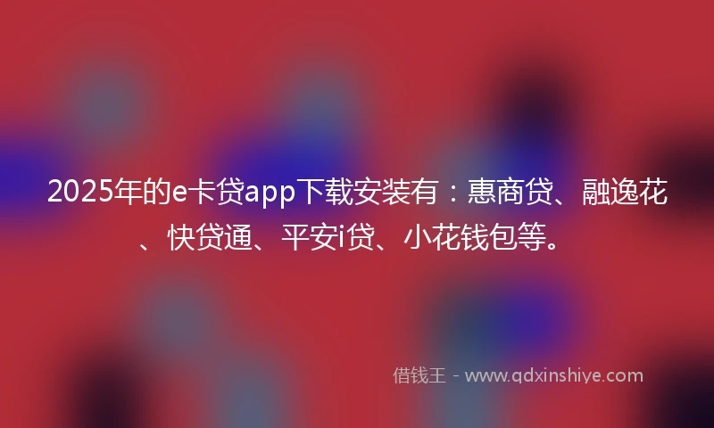 2025年的e卡贷app下载安装有：惠商贷、融逸花、快贷通、平安i贷、小花钱包等。