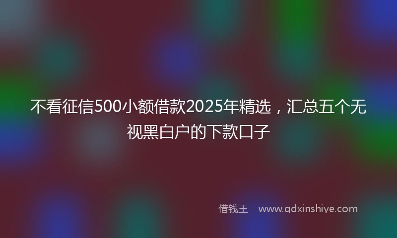 不看征信500小额借款2025年精选，汇总五个无视黑白户的下款口子