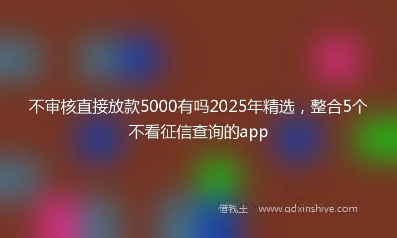 不审核直接放款5000有吗2025年精选，整合5个不看征信查询的app