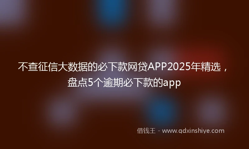 不查征信大数据的必下款网贷APP2025年精选,盘点5个逾期必下款的app
