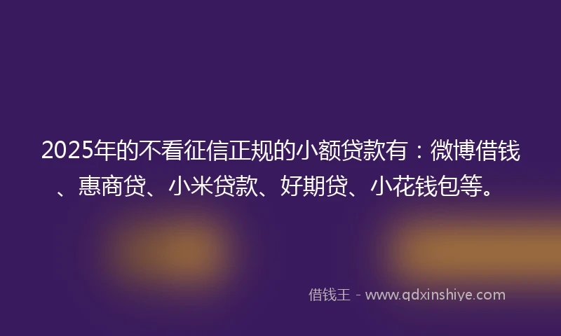 2025年的不看征信正规的小额贷款有：微博借钱、惠商贷、小米贷款、好期贷、小花钱包等。