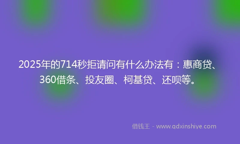 2025年的714秒拒请问有什么办法有：惠商贷、360借条、投友圈、柯基贷、还呗等。