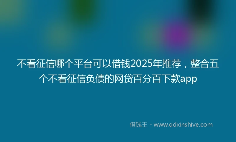 不看征信哪个平台可以借钱2025年推荐，整合五个不看征信负债的网贷百分百下款app