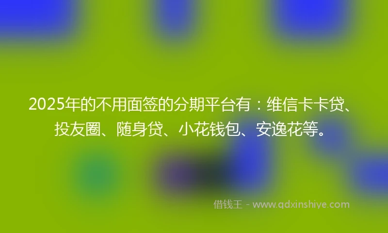 2025年的不用面签的分期平台有:维信卡卡贷、投友圈、随身贷、小花钱包、安逸花等。