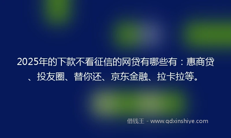 2025年的下款不看征信的网贷有哪些有：惠商贷、投友圈、替你还、京东金融、拉卡拉等。