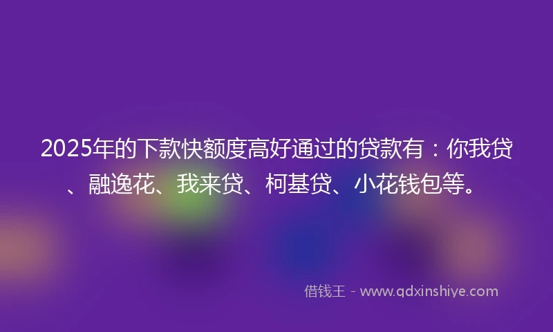 2025年的下款快额度高好通过的贷款有：你我贷、融逸花、我来贷、柯基贷、小花钱包等。