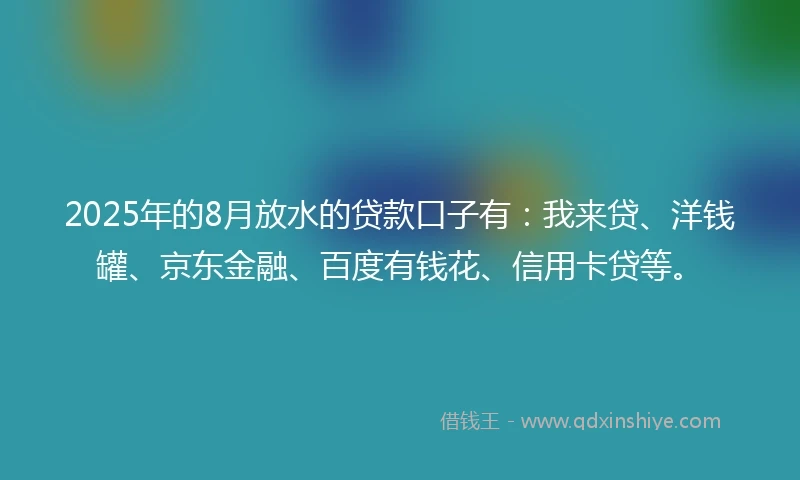 2025年的8月放水的贷款口子有：我来贷、洋钱罐、京东金融、百度有钱花、信用卡贷等。