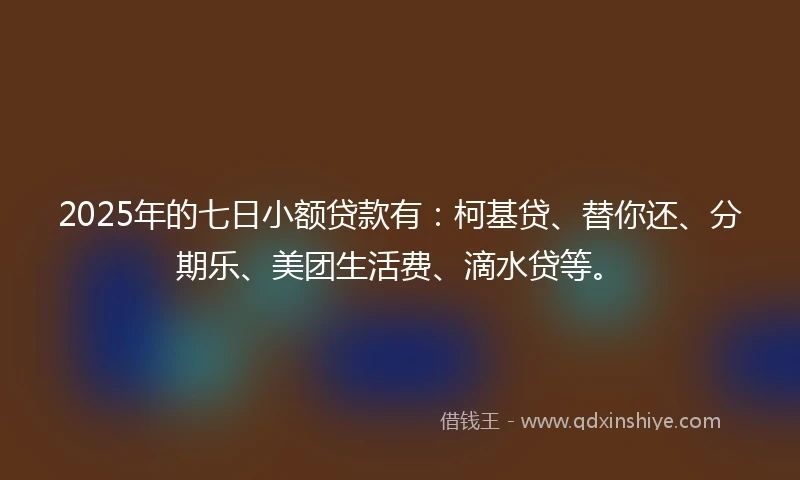2025年的七日小额贷款有：柯基贷、替你还、分期乐、美团生活费、滴水贷等。