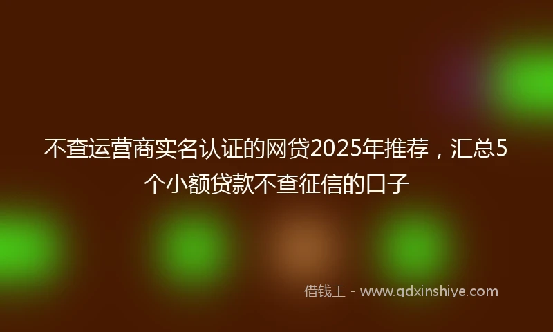不查运营商实名认证的网贷2025年推荐，汇总5个小额贷款不查征信的口子