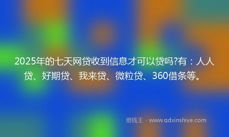 2025年的七天网贷收到信息才可以贷吗?有：人人贷、好期贷、我来贷、微粒贷、360借条等。