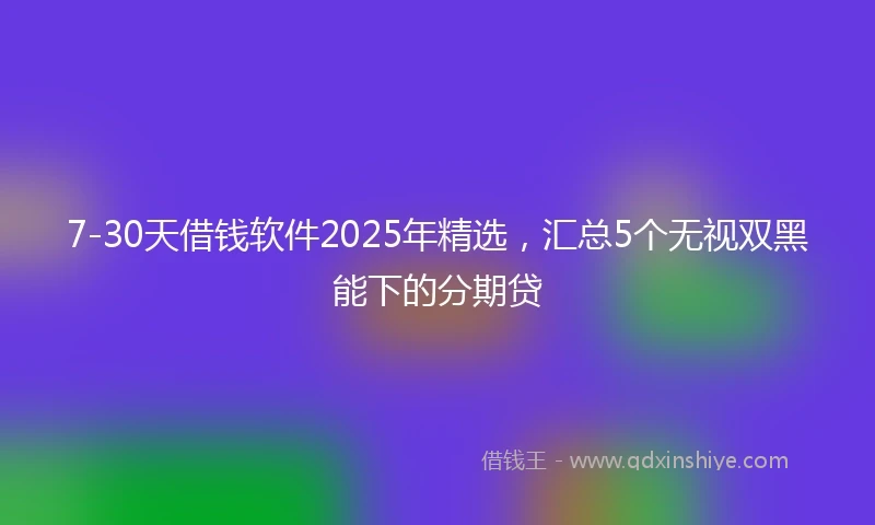 7-30天借钱软件2025年精选，汇总5个无视双黑能下的分期贷