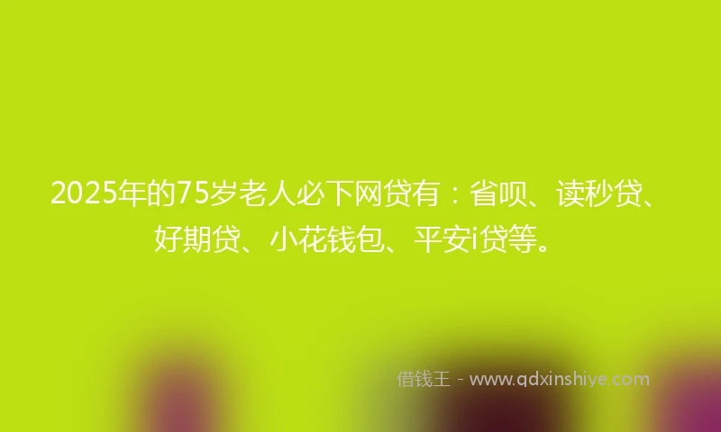 2025年的75岁老人必下网贷有：省呗、读秒贷、好期贷、小花钱包、平安i贷等。